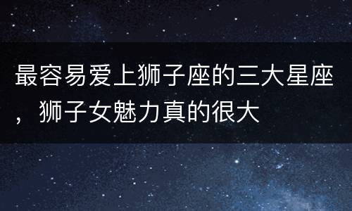 最容易爱上狮子座的三大星座，狮子女魅力真的很大