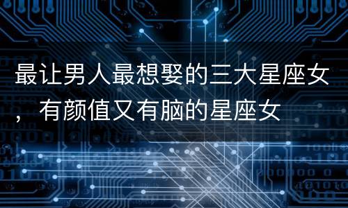 最让男人最想娶的三大星座女，有颜值又有脑的星座女