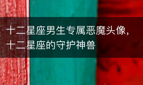 十二星座男生专属恶魔头像，十二星座的守护神兽