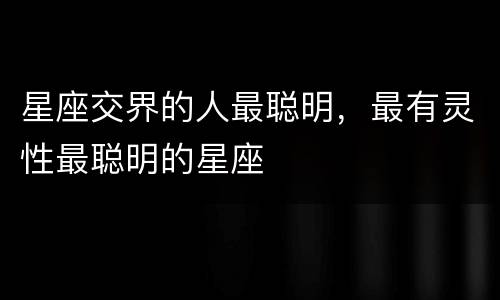 星座交界的人最聪明，最有灵性最聪明的星座