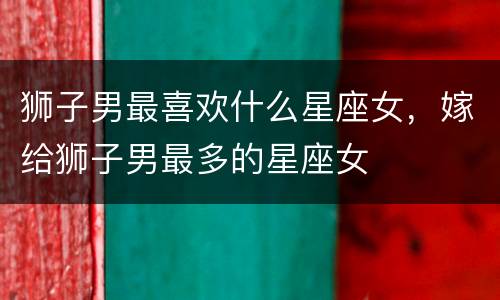 狮子男最喜欢什么星座女，嫁给狮子男最多的星座女