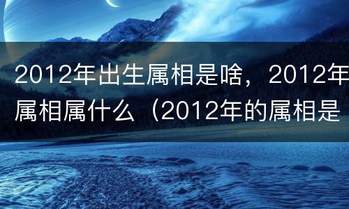 2012年出生属相是啥，2012年属相属什么（2012年的属相是啥）