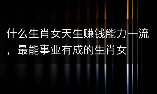 什么生肖女天生赚钱能力一流，最能事业有成的生肖女