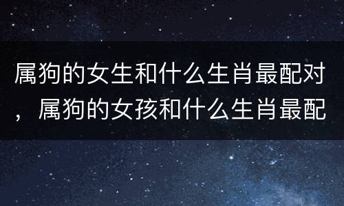 属狗的女生和什么生肖最配对，属狗的女孩和什么生肖最配