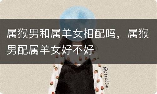 属猴男和属羊女相配吗，属猴男配属羊女好不好