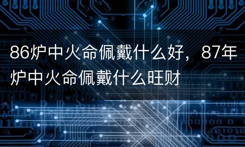 86炉中火命佩戴什么好，87年炉中火命佩戴什么旺财