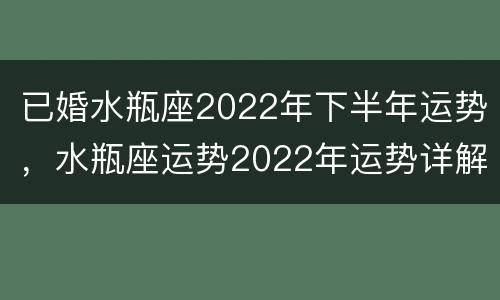 已婚水瓶座2022年下半年运势，水瓶座运势2022年运势详解
