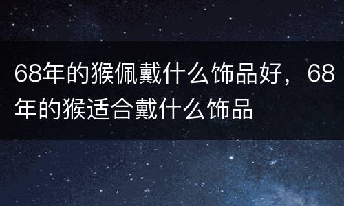 68年的猴佩戴什么饰品好，68年的猴适合戴什么饰品