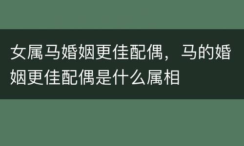 女属马婚姻更佳配偶，马的婚姻更佳配偶是什么属相