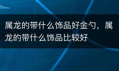 属龙的带什么饰品好金勺，属龙的带什么饰品比较好