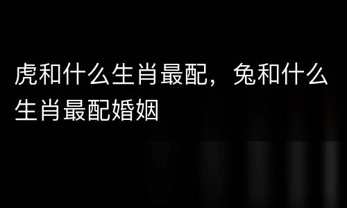 虎和什么生肖最配，兔和什么生肖最配婚姻