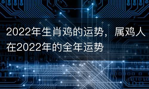 2022年生肖鸡的运势，属鸡人在2022年的全年运势