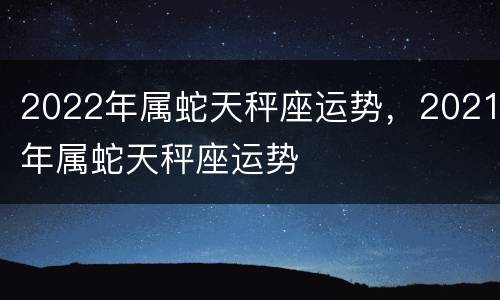 2022年属蛇天秤座运势，2021年属蛇天秤座运势