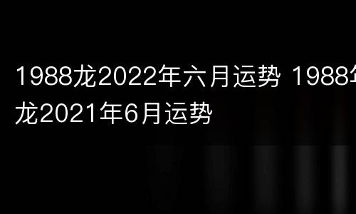 1988龙2022年六月运势 1988年龙2021年6月运势