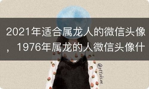 2021年适合属龙人的微信头像，1976年属龙的人微信头像什么样的好