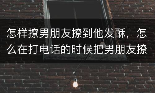 怎样撩男朋友撩到他发酥，怎么在打电话的时候把男朋友撩的欲罢不能