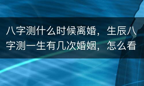 八字测什么时候离婚，生辰八字测一生有几次婚姻，怎么看八字离婚时间