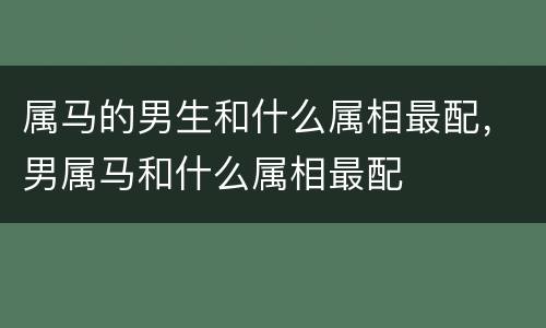 属马的男生和什么属相最配，男属马和什么属相最配