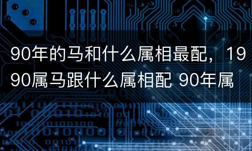 90年的马和什么属相最配，1990属马跟什么属相配 90年属