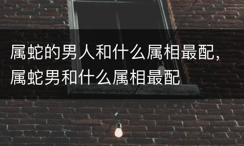 属蛇的男人和什么属相最配，属蛇男和什么属相最配