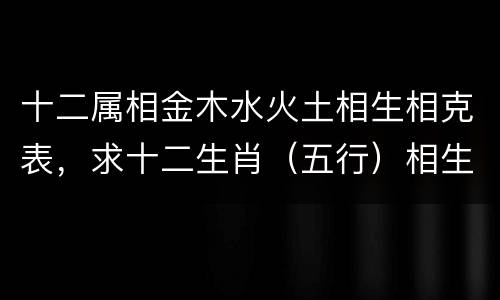 十二属相金木水火土相生相克表，求十二生肖（五行）相生相克表