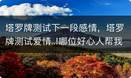 塔罗牌测试下一段感情，塔罗牌测试爱情..!哪位好心人帮我解一下牌的意思