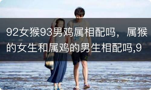 92女猴93男鸡属相配吗，属猴的女生和属鸡的男生相配吗,92