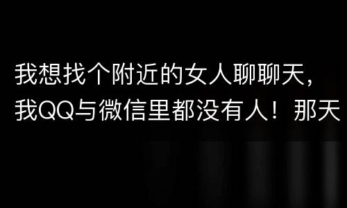 我想找个附近的女人聊聊天，我QQ与微信里都没有人！那天我半夜三更起来！