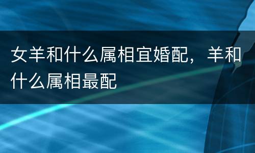 女羊和什么属相宜婚配，羊和什么属相最配