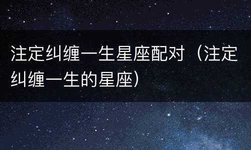 注定纠缠一生星座配对（注定纠缠一生的星座）