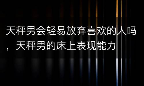 天秤男会轻易放弃喜欢的人吗，天秤男的床上表现能力