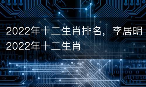 2022年十二生肖排名，李居明2022年十二生肖