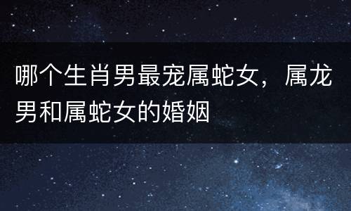 哪个生肖男最宠属蛇女，属龙男和属蛇女的婚姻