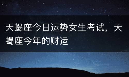 天蝎座今日运势女生考试，天蝎座今年的财运
