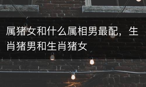 属猪女和什么属相男最配，生肖猪男和生肖猪女