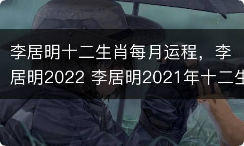 李居明十二生肖每月运程，李居明2022 李居明2021年十二生肖每月运程