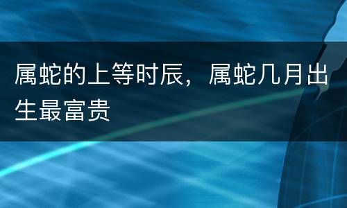 属蛇的上等时辰，属蛇几月出生最富贵