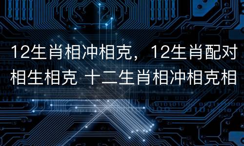 12生肖相冲相克，12生肖配对相生相克 十二生肖相冲相克相生