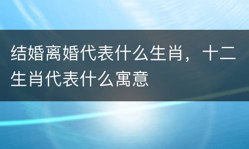 结婚离婚代表什么生肖，十二生肖代表什么寓意