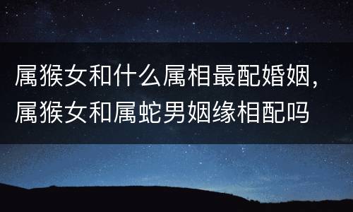 属猴女和什么属相最配婚姻，属猴女和属蛇男姻缘相配吗