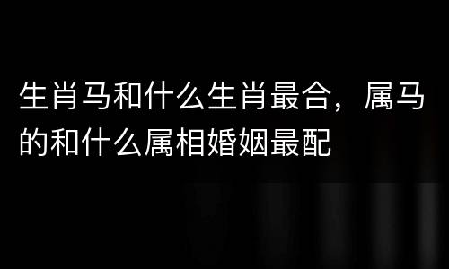生肖马和什么生肖最合，属马的和什么属相婚姻最配