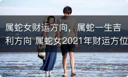 属蛇女财运方向，属蛇一生吉利方向 属蛇女2021年财运方位