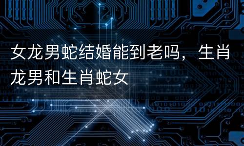 女龙男蛇结婚能到老吗，生肖龙男和生肖蛇女