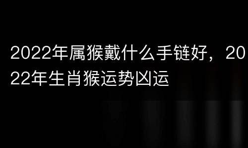 2022年属猴戴什么手链好，2022年生肖猴运势凶运