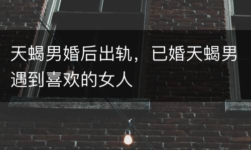 天蝎男婚后出轨，已婚天蝎男遇到喜欢的女人
