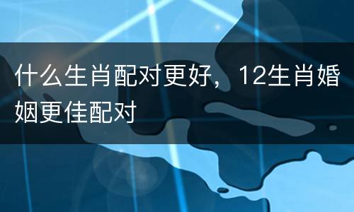 什么生肖配对更好，12生肖婚姻更佳配对