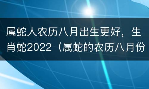 属蛇人农历八月出生更好，生肖蛇2022（属蛇的农历八月份出生的好不好）