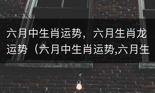 六月中生肖运势，六月生肖龙运势（六月中生肖运势,六月生肖龙运势怎么样）