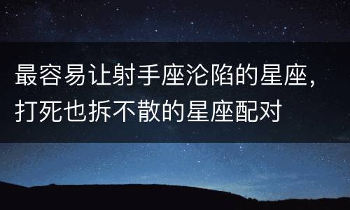 最容易让射手座沦陷的星座，打死也拆不散的星座配对