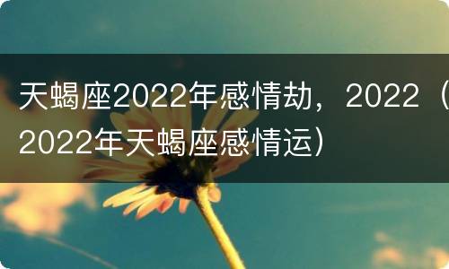 天蝎座2022年感情劫，2022（2022年天蝎座感情运）